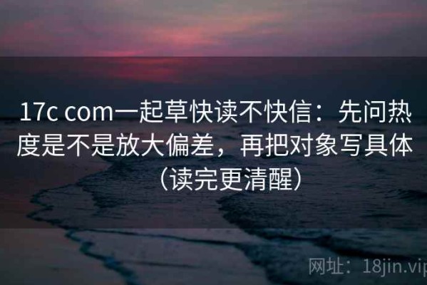 17c com一起草快读不快信：先问热度是不是放大偏差，再把对象写具体（读完更清醒）