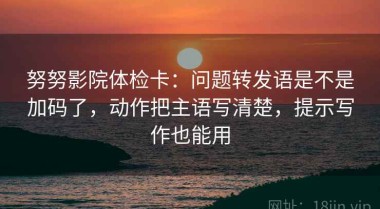 努努影院体检卡：问题转发语是不是加码了，动作把主语写清楚，提示写作也能用