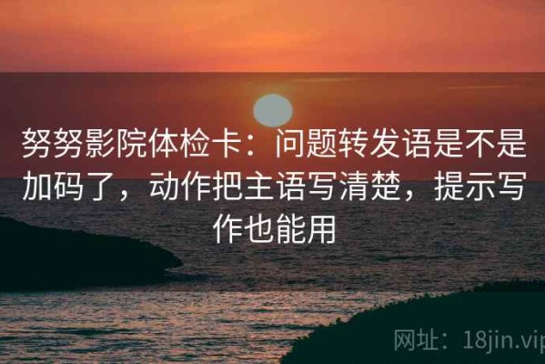 努努影院体检卡：问题转发语是不是加码了，动作把主语写清楚，提示写作也能用