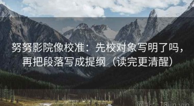 努努影院像校准：先校对象写明了吗，再把段落写成提纲（读完更清醒）