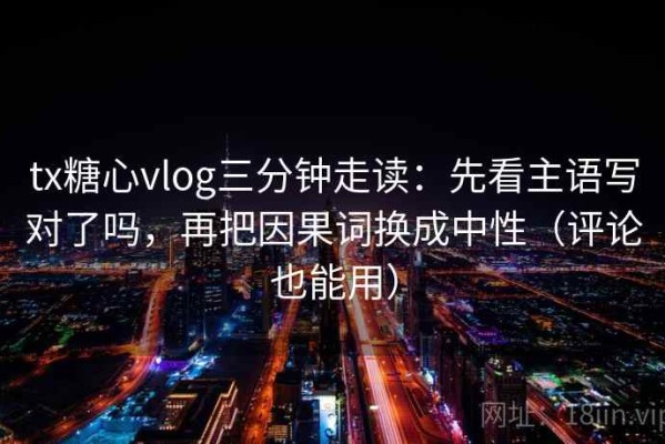 tx糖心vlog三分钟走读：先看主语写对了吗，再把因果词换成中性（评论也能用）