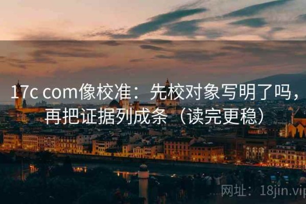 17c com像校准：先校对象写明了吗，再把证据列成条（读完更稳）