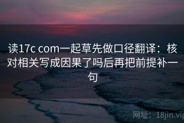 读17c com一起草先做口径翻译：核对相关写成因果了吗后再把前提补一句