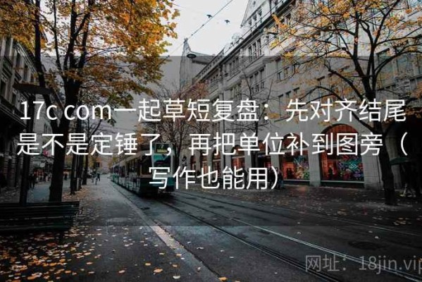 17c com一起草短复盘：先对齐结尾是不是定锤了，再把单位补到图旁（写作也能用）