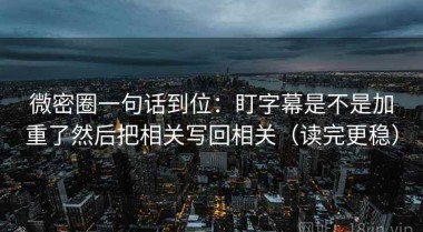 微密圈一句话到位：盯字幕是不是加重了然后把相关写回相关（读完更稳）