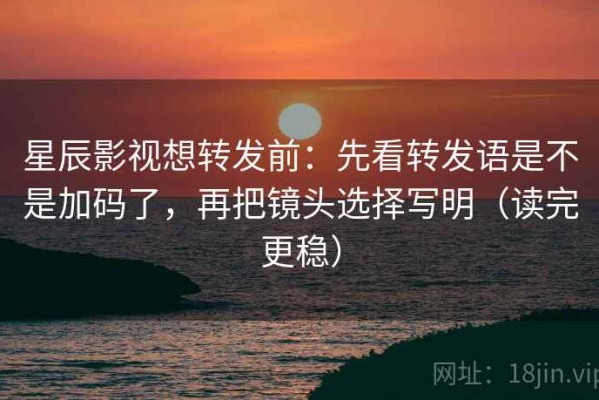 星辰影视想转发前：先看转发语是不是加码了，再把镜头选择写明（读完更稳）