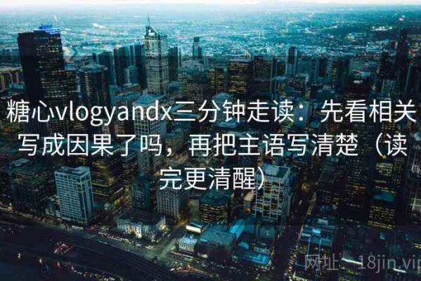 糖心vlogyandx三分钟走读：先看相关写成因果了吗，再把主语写清楚（读完更清醒）