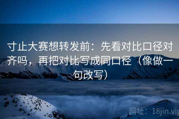 寸止大赛想转发前：先看对比口径对齐吗，再把对比写成同口径（像做一句改写）