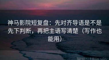 神马影院短复盘：先对齐导语是不是先下判断，再把主语写清楚（写作也能用）