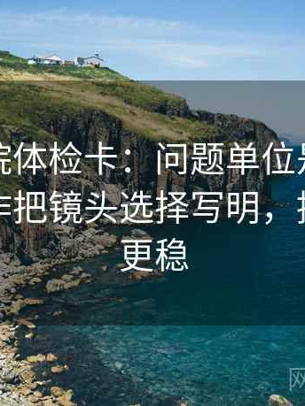 神马影院体检卡：问题单位是不是漏标，动作把镜头选择写明，提示读完更稳