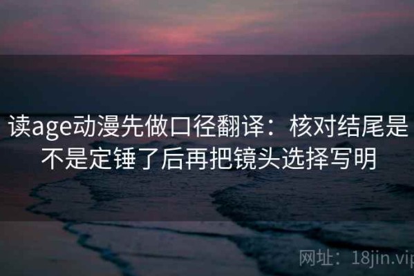 读age动漫先做口径翻译：核对结尾是不是定锤了后再把镜头选择写明