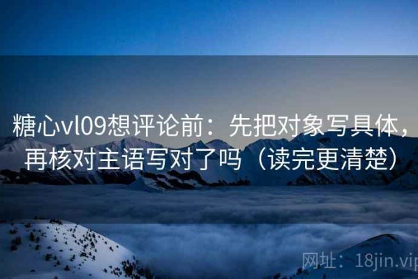糖心vl09想评论前：先把对象写具体，再核对主语写对了吗（读完更清楚）