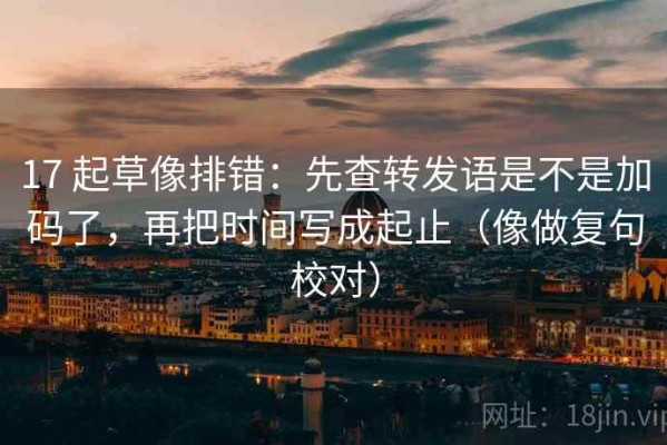 17 起草像排错：先查转发语是不是加码了，再把时间写成起止（像做复句校对）