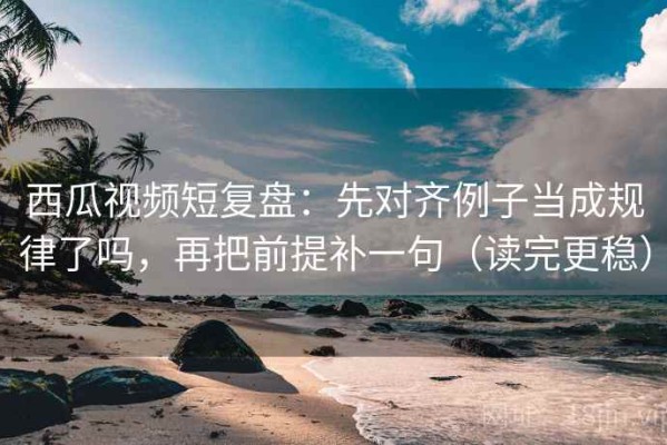西瓜视频短复盘：先对齐例子当成规律了吗，再把前提补一句（读完更稳）