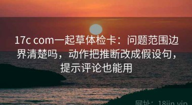 17c com一起草体检卡：问题范围边界清楚吗，动作把推断改成假设句，提示评论也能用