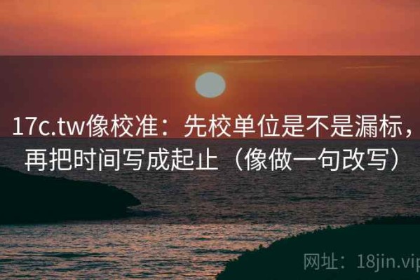 17c.tw像校准：先校单位是不是漏标，再把时间写成起止（像做一句改写）