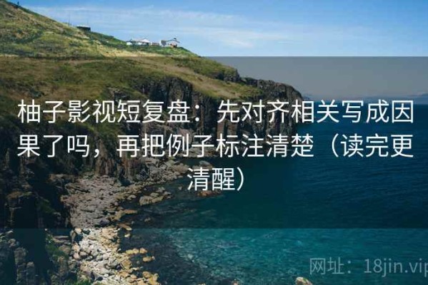 柚子影视短复盘：先对齐相关写成因果了吗，再把例子标注清楚（读完更清醒）