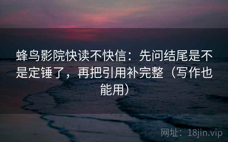 蜂鸟影院快读不快信：先问结尾是不是定锤了，再把引用补完整（写作也能用）