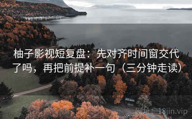 柚子影视短复盘：先对齐时间窗交代了吗，再把前提补一句（三分钟走读）