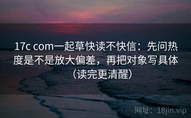 17c com一起草快读不快信:先问热度是不是放大偏差,再把对象写具体(读完更清醒) 17c com一起草快读不快信:先问热度是不是放大偏差,再把对象写具体(读完更清醒)