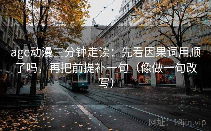 age动漫三分钟走读：先看因果词用顺了吗，再把前提补一句（像做一句改写）