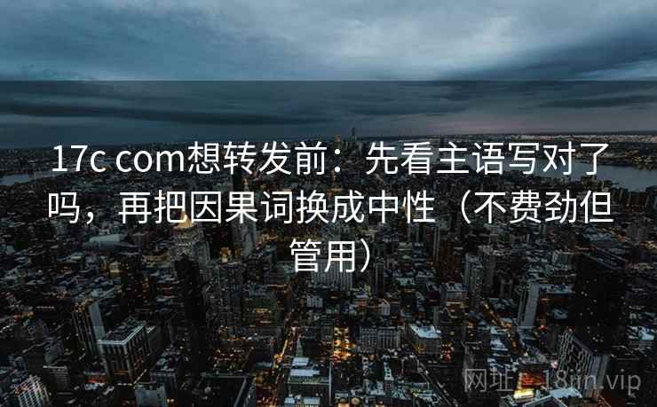 17c com想转发前：先看主语写对了吗，再把因果词换成中性（不费劲但管用）