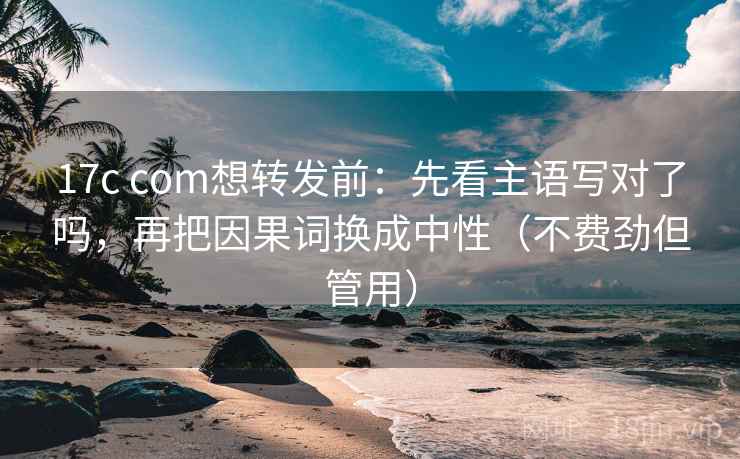 17c com想转发前：先看主语写对了吗，再把因果词换成中性（不费劲但管用）