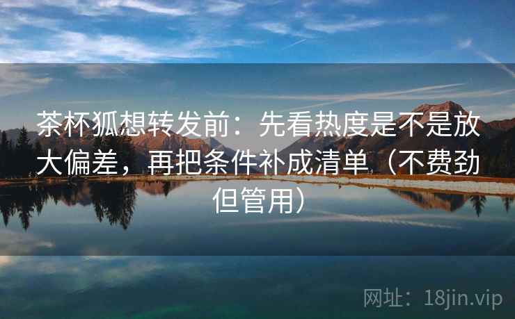 茶杯狐想转发前：先看热度是不是放大偏差，再把条件补成清单（不费劲但管用）
