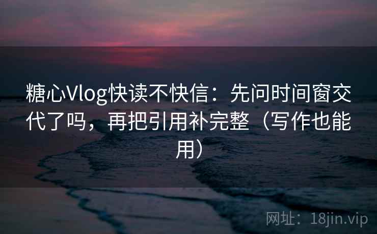 糖心Vlog快读不快信：先问时间窗交代了吗，再把引用补完整（写作也能用）