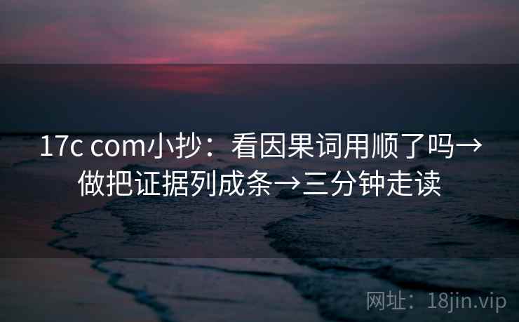 17c com小抄：看因果词用顺了吗→做把证据列成条→三分钟走读