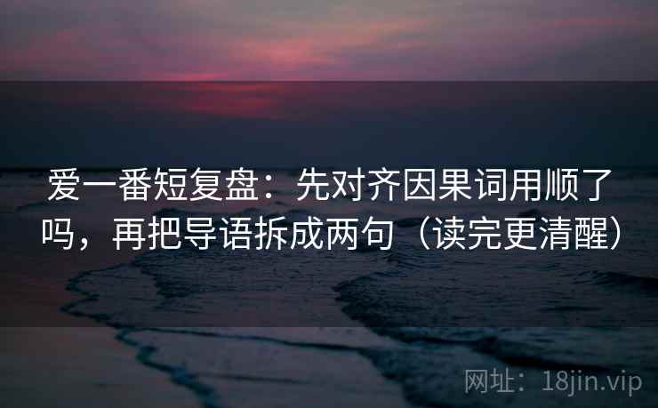 爱一番短复盘：先对齐因果词用顺了吗，再把导语拆成两句（读完更清醒）