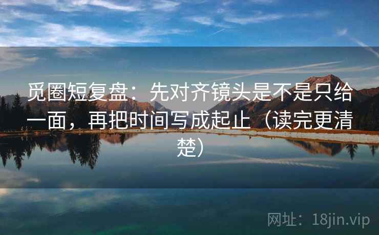 觅圈短复盘：先对齐镜头是不是只给一面，再把时间写成起止（读完更清楚）