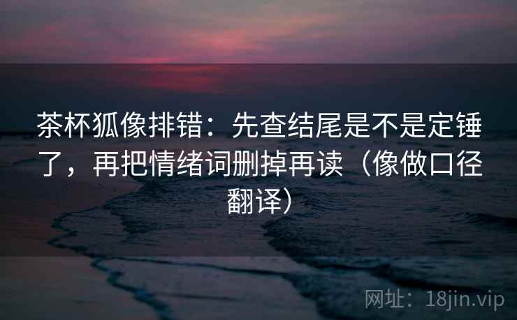 茶杯狐像排错：先查结尾是不是定锤了，再把情绪词删掉再读（像做口径翻译）