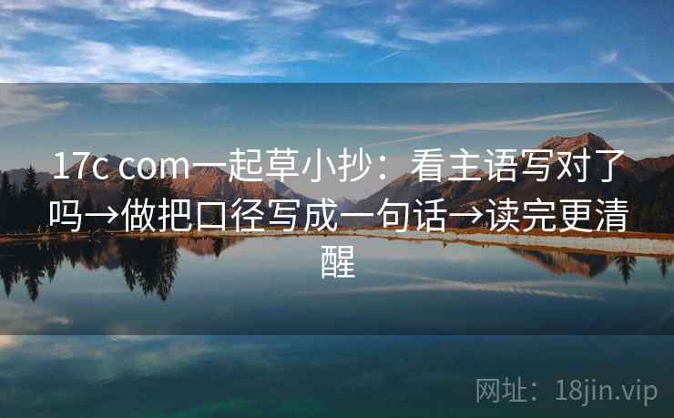 17c com一起草小抄：看主语写对了吗→做把口径写成一句话→读完更清醒