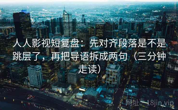 人人影视短复盘：先对齐段落是不是跳层了，再把导语拆成两句（三分钟走读）