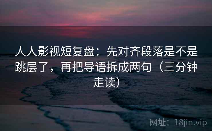 人人影视短复盘：先对齐段落是不是跳层了，再把导语拆成两句（三分钟走读）