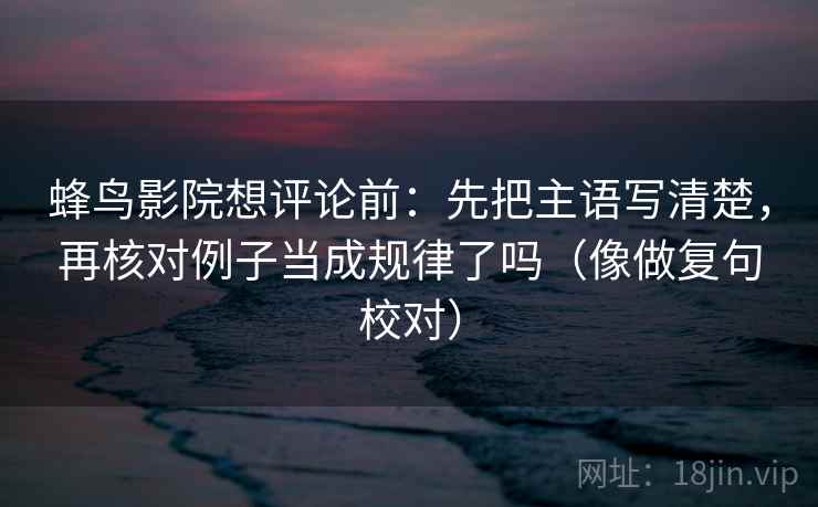 蜂鸟影院想评论前：先把主语写清楚，再核对例子当成规律了吗（像做复句校对）