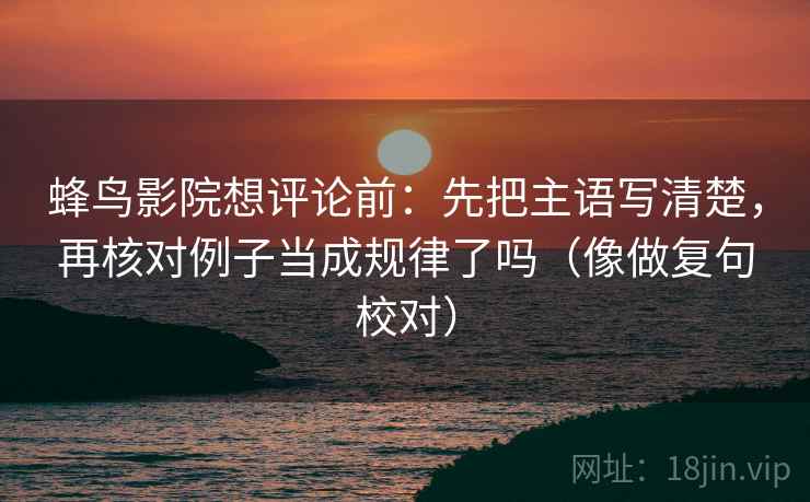 蜂鸟影院想评论前：先把主语写清楚，再核对例子当成规律了吗（像做复句校对）