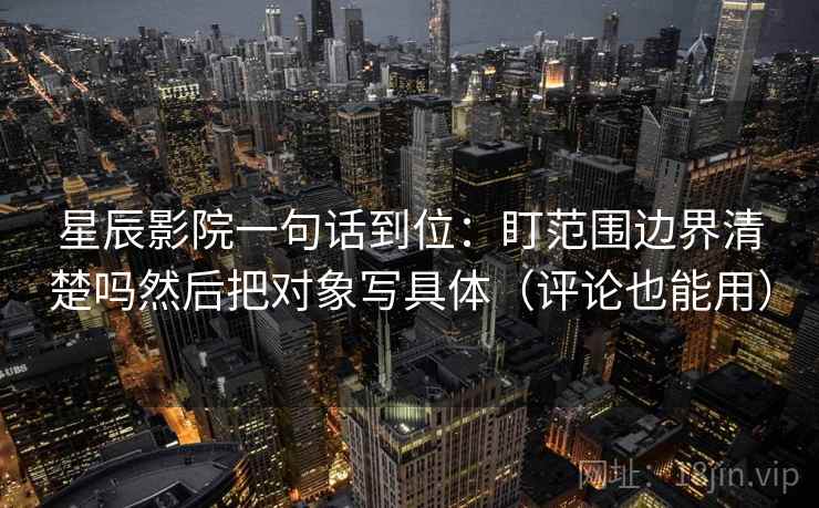 星辰影院一句话到位：盯范围边界清楚吗然后把对象写具体（评论也能用）