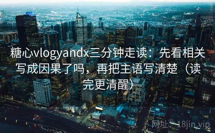 糖心vlogyandx三分钟走读：先看相关写成因果了吗，再把主语写清楚（读完更清醒）