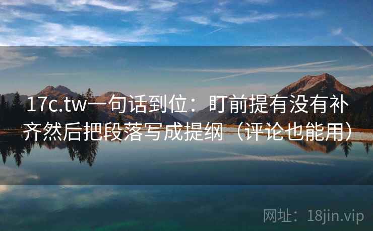 17c.tw一句话到位：盯前提有没有补齐然后把段落写成提纲（评论也能用）