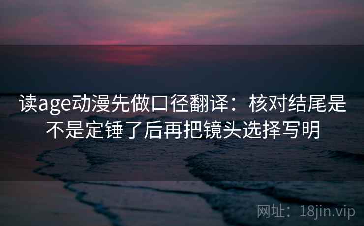 读age动漫先做口径翻译：核对结尾是不是定锤了后再把镜头选择写明