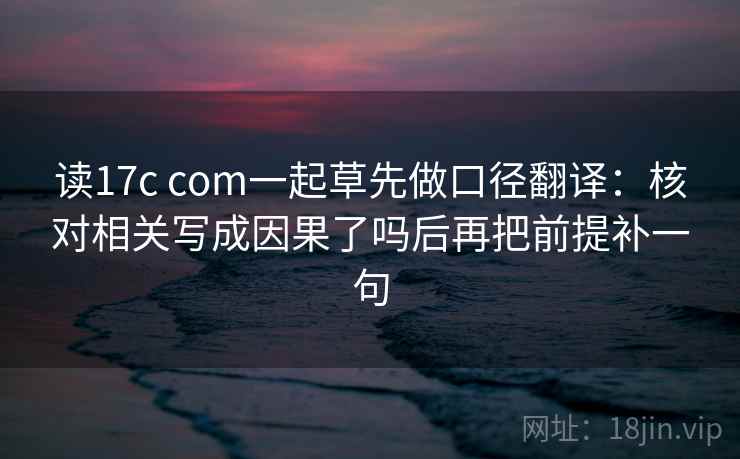 读17c com一起草先做口径翻译：核对相关写成因果了吗后再把前提补一句