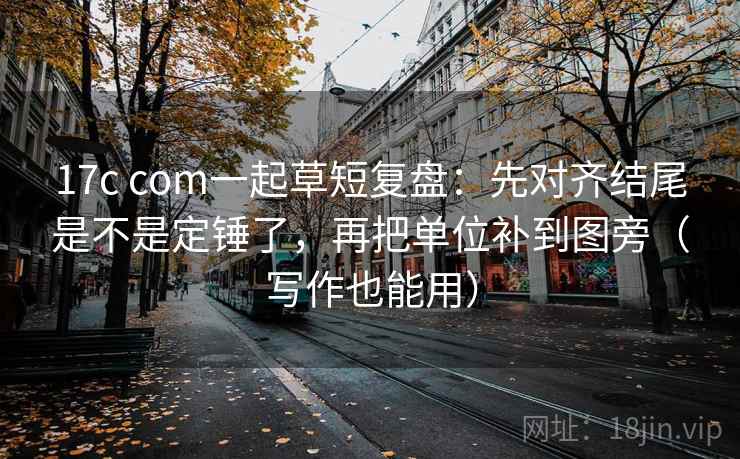 17c com一起草短复盘：先对齐结尾是不是定锤了，再把单位补到图旁（写作也能用）