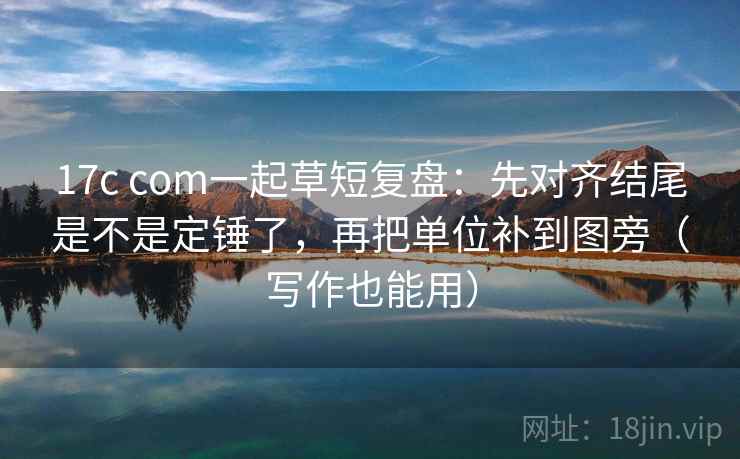 17c com一起草短复盘：先对齐结尾是不是定锤了，再把单位补到图旁（写作也能用）