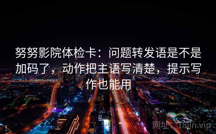 努努影院体检卡：问题转发语是不是加码了，动作把主语写清楚，提示写作也能用