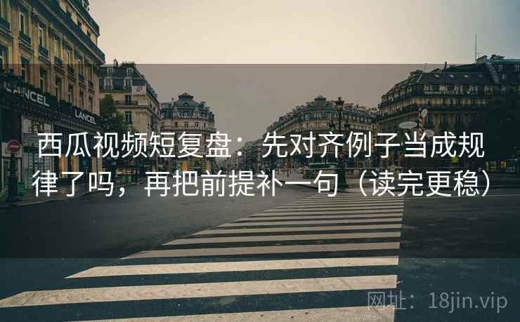西瓜视频短复盘：先对齐例子当成规律了吗，再把前提补一句（读完更稳）