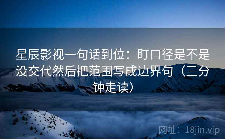 星辰影视一句话到位：盯口径是不是没交代然后把范围写成边界句（三分钟走读）