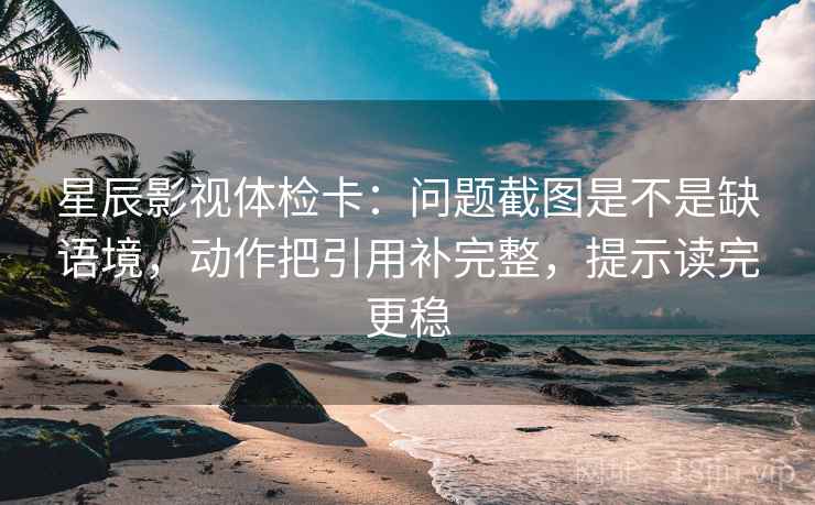 星辰影视体检卡：问题截图是不是缺语境，动作把引用补完整，提示读完更稳