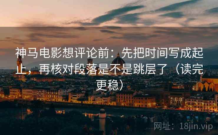 神马电影想评论前:先把时间写成起止,再核对段落是不是跳层了(读完更稳) 神马电影想评论前:先把时间写成起止,再核对段落是不是跳层了(读完更稳)
